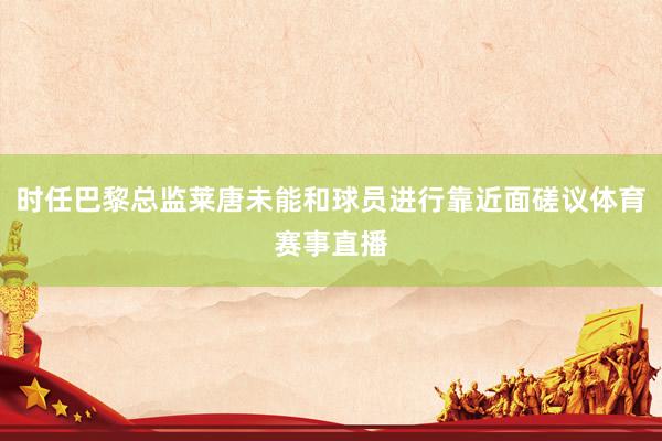 时任巴黎总监莱唐未能和球员进行靠近面磋议体育赛事直播