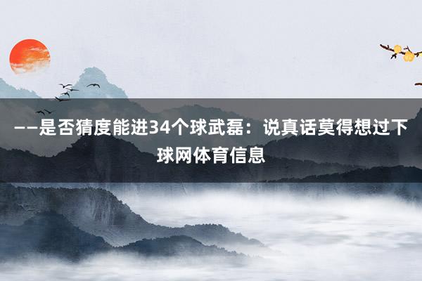 ——是否猜度能进34个球武磊：说真话莫得想过下球网体育信息