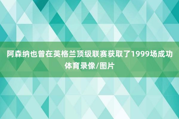 阿森纳也曾在英格兰顶级联赛获取了1999场成功体育录像/图片