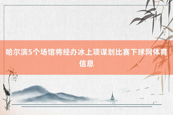 哈尔滨5个场馆将经办冰上项谋划比赛下球网体育信息