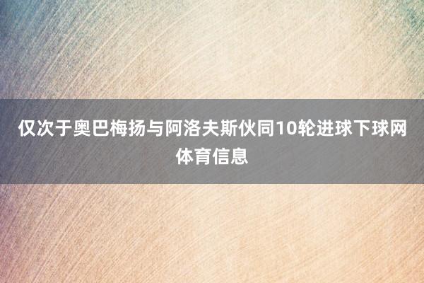 仅次于奥巴梅扬与阿洛夫斯伙同10轮进球下球网体育信息