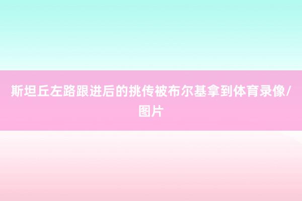 斯坦丘左路跟进后的挑传被布尔基拿到体育录像/图片