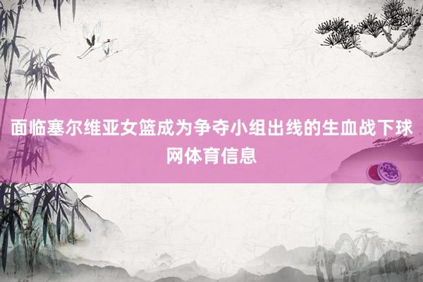 面临塞尔维亚女篮成为争夺小组出线的生血战下球网体育信息