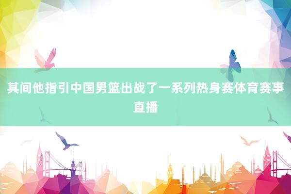 其间他指引中国男篮出战了一系列热身赛体育赛事直播