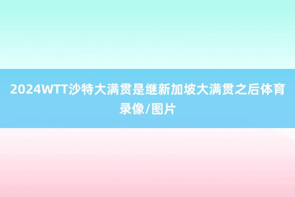 2024WTT沙特大满贯是继新加坡大满贯之后体育录像/图片