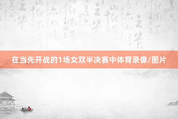 在当先开战的1场女双半决赛中体育录像/图片