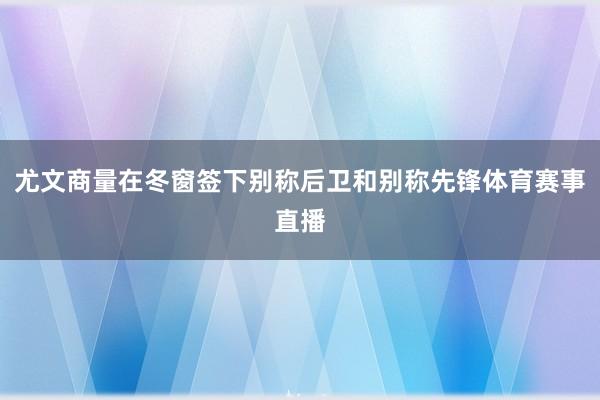 尤文商量在冬窗签下别称后卫和别称先锋体育赛事直播