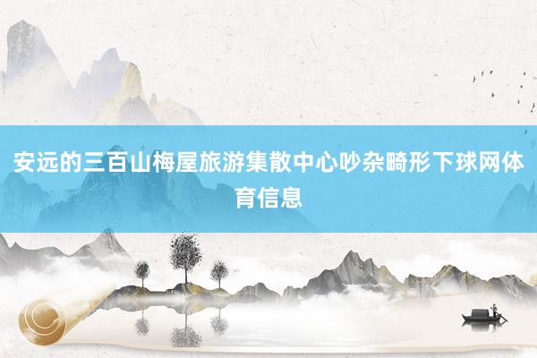 安远的三百山梅屋旅游集散中心吵杂畸形下球网体育信息