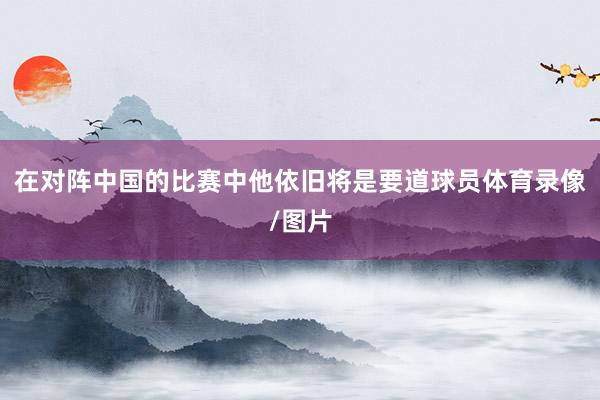 在对阵中国的比赛中他依旧将是要道球员体育录像/图片
