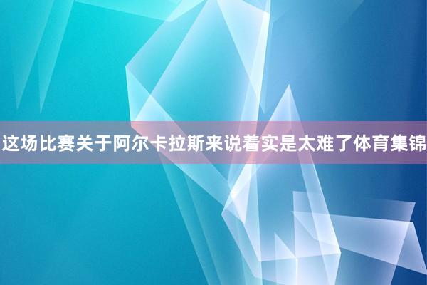 这场比赛关于阿尔卡拉斯来说着实是太难了体育集锦
