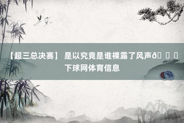 【超三总决赛】 是以究竟是谁裸露了风声👀下球网体育信息