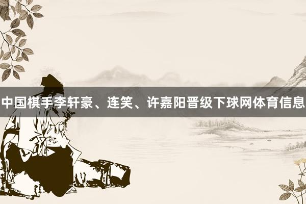中国棋手李轩豪、连笑、许嘉阳晋级下球网体育信息