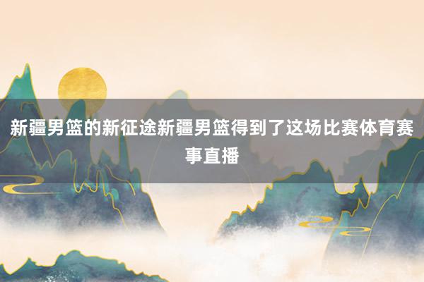 新疆男篮的新征途新疆男篮得到了这场比赛体育赛事直播
