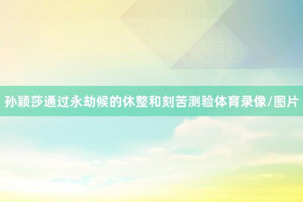 孙颖莎通过永劫候的休整和刻苦测验体育录像/图片