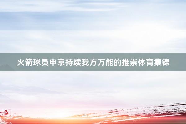 火箭球员申京持续我方万能的推崇体育集锦