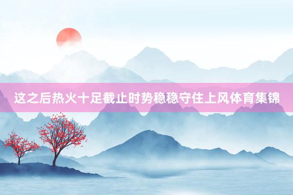 这之后热火十足截止时势稳稳守住上风体育集锦