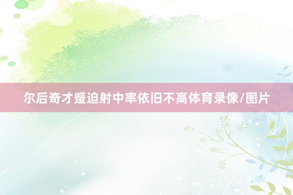 尔后奇才蹙迫射中率依旧不高体育录像/图片