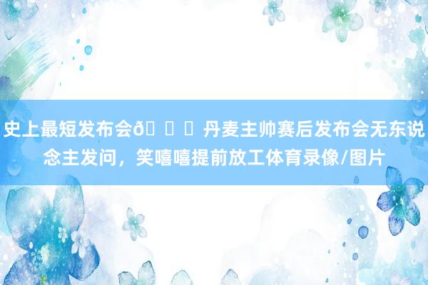 史上最短发布会😅丹麦主帅赛后发布会无东说念主发问，笑嘻嘻提前放工体育录像/图片