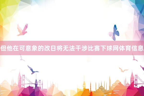但他在可意象的改日将无法干涉比赛下球网体育信息