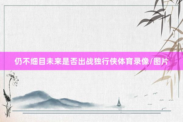 仍不细目未来是否出战独行侠体育录像/图片