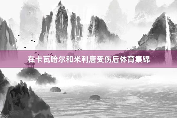 在卡瓦哈尔和米利唐受伤后体育集锦