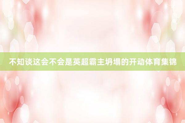 不知谈这会不会是英超霸主坍塌的开动体育集锦