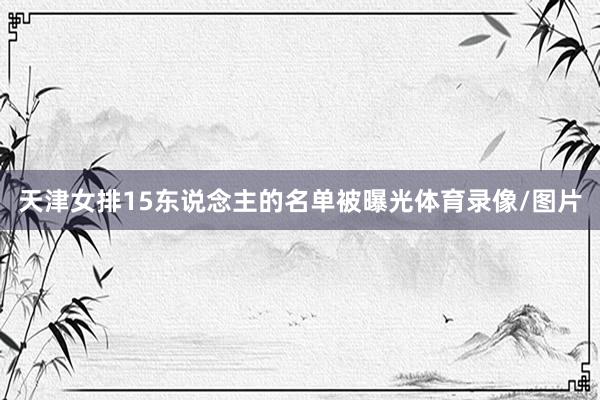 天津女排15东说念主的名单被曝光体育录像/图片