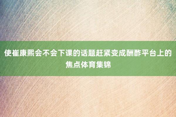 使崔康熙会不会下课的话题赶紧变成酬酢平台上的焦点体育集锦