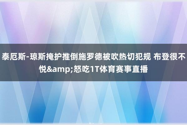泰厄斯-琼斯掩护推倒施罗德被吹热切犯规 布登很不悦&怒吃1T体育赛事直播