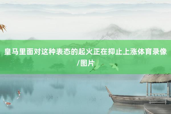 皇马里面对这种表态的起火正在抑止上涨体育录像/图片