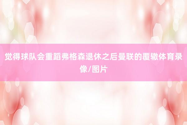 觉得球队会重蹈弗格森退休之后曼联的覆辙体育录像/图片