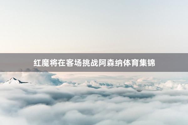 红魔将在客场挑战阿森纳体育集锦