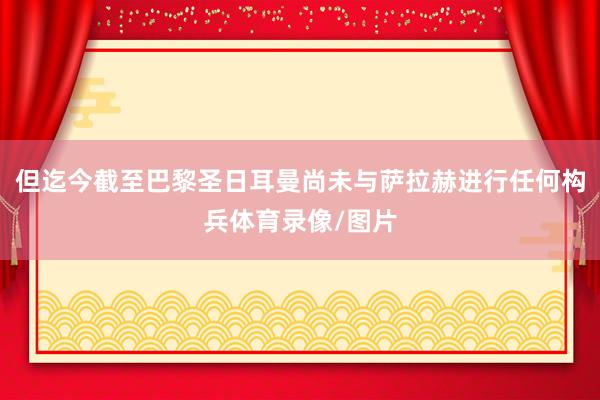 但迄今截至巴黎圣日耳曼尚未与萨拉赫进行任何构兵体育录像/图片