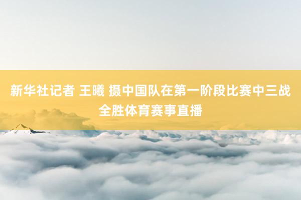 新华社记者 王曦 摄中国队在第一阶段比赛中三战全胜体育赛事直播