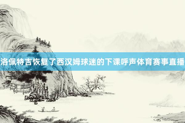 洛佩特吉恢复了西汉姆球迷的下课呼声体育赛事直播