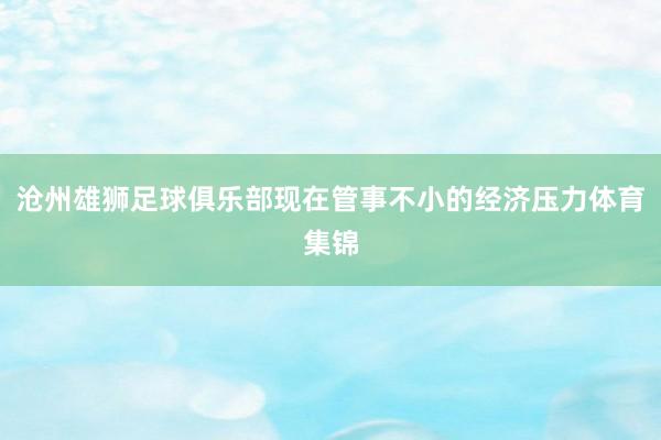 沧州雄狮足球俱乐部现在管事不小的经济压力体育集锦
