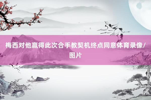梅西对他赢得此次合手教契机终点同意体育录像/图片