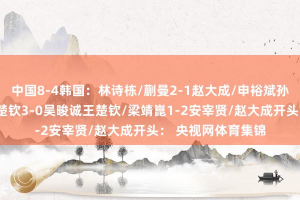 中国8-4韩国：林诗栋/蒯曼2-1赵大成/申裕斌孙颖莎2-1金娜英王楚钦3-0吴晙诚王楚钦/梁靖崑1-2安宰贤/赵大成开头： 央视网体育集锦
