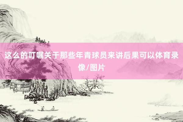 这么的叮嘱关于那些年青球员来讲后果可以体育录像/图片