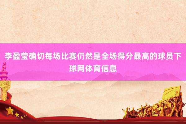李盈莹确切每场比赛仍然是全场得分最高的球员下球网体育信息
