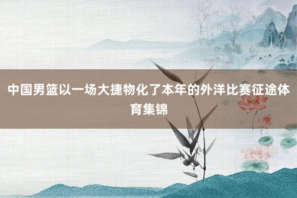 中国男篮以一场大捷物化了本年的外洋比赛征途体育集锦