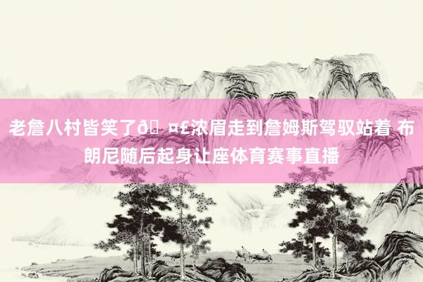 老詹八村皆笑了🤣浓眉走到詹姆斯驾驭站着 布朗尼随后起身让座体育赛事直播