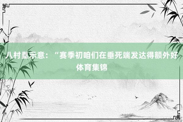 八村塁示意：“赛季初咱们在垂死端发达得额外好体育集锦