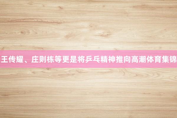 王传耀、庄则栋等更是将乒乓精神推向高潮体育集锦