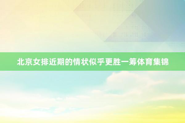 北京女排近期的情状似乎更胜一筹体育集锦