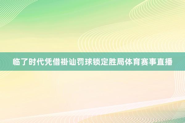 临了时代凭借褂讪罚球锁定胜局体育赛事直播
