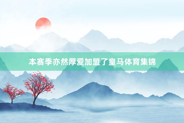 本赛季亦然厚爱加盟了皇马体育集锦