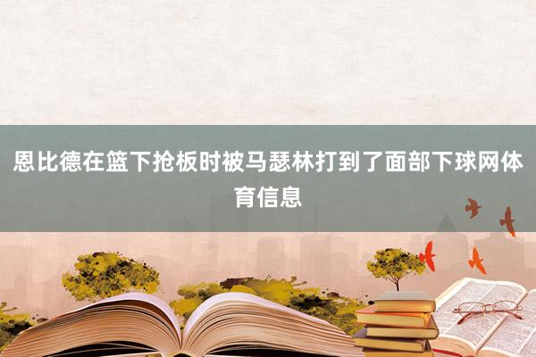 恩比德在篮下抢板时被马瑟林打到了面部下球网体育信息