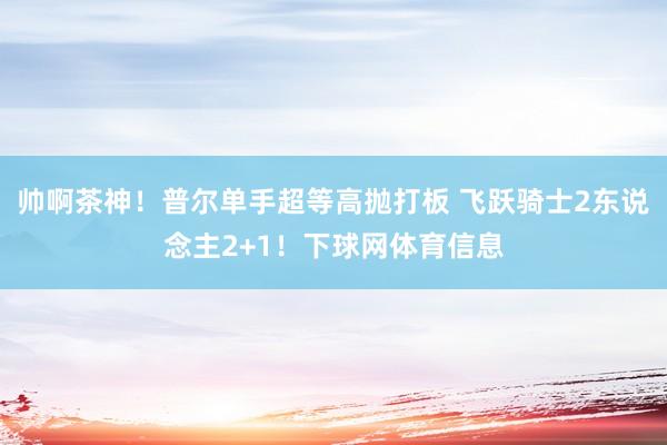 帅啊茶神！普尔单手超等高抛打板 飞跃骑士2东说念主2+1！下球网体育信息