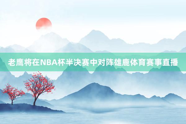 老鹰将在NBA杯半决赛中对阵雄鹿体育赛事直播